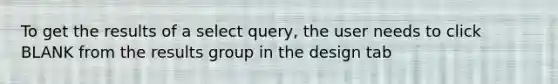 To get the results of a select query, the user needs to click BLANK from the results group in the design tab