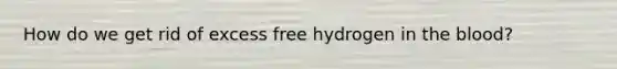 How do we get rid of excess free hydrogen in the blood?