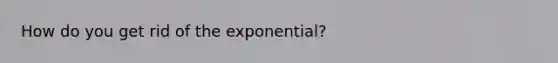 How do you get rid of the exponential?