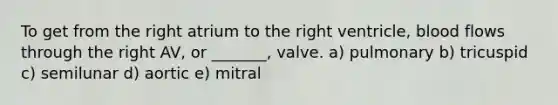 To get from the right atrium to the right ventricle, blood flows through the right AV, or _______, valve. a) pulmonary b) tricuspid c) semilunar d) aortic e) mitral