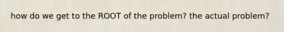 how do we get to the ROOT of the problem? the actual problem?