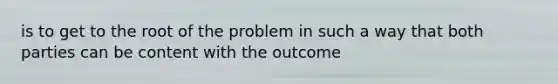 is to get to the root of the problem in such a way that both parties can be content with the outcome