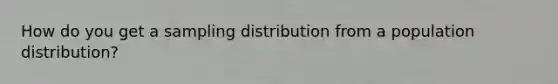 How do you get a sampling distribution from a population distribution?