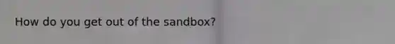 How do you get out of the sandbox?