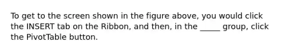 To get to the screen shown in the figure above, you would click the INSERT tab on the Ribbon, and then, in the _____ group, click the PivotTable button.