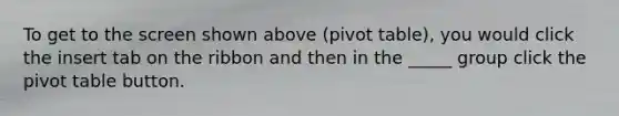 To get to the screen shown above (pivot table), you would click the insert tab on the ribbon and then in the _____ group click the pivot table button.