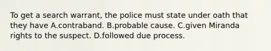 To get a search warrant, the police must state under oath that they have A.contraband. B.probable cause. C.given Miranda rights to the suspect. D.followed due process.