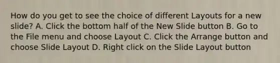 How do you get to see the choice of different Layouts for a new slide? A. Click the bottom half of the New Slide button B. Go to the File menu and choose Layout C. Click the Arrange button and choose Slide Layout D. Right click on the Slide Layout button