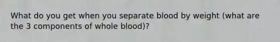 What do you get when you separate blood by weight (what are the 3 components of whole blood)?