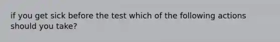 if you get sick before the test which of the following actions should you take?