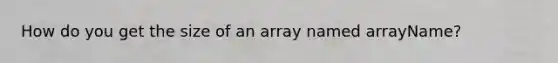 How do you get the size of an array named arrayName?