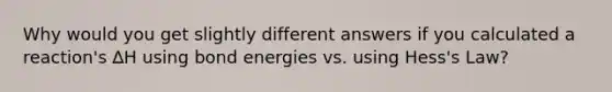 Why would you get slightly different answers if you calculated a reaction's ∆H using bond energies vs. using Hess's Law?