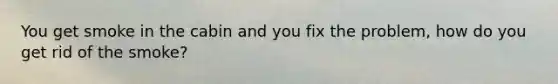 You get smoke in the cabin and you fix the problem, how do you get rid of the smoke?