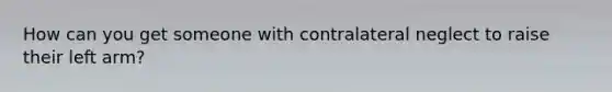 How can you get someone with contralateral neglect to raise their left arm?