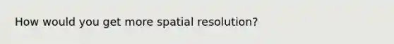 How would you get more spatial resolution?