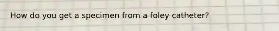 How do you get a specimen from a foley catheter?