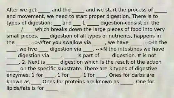 After we get _____ and the _____ and we start the process of _____ and movement, we need to start proper digestion. There is to types of digestion: ___ and ___ 1._____ digestion-consist on the ______/_____which breaks down the large pieces of food into very small pieces. ____digestion of all types of nutrients, happens in the _____. -->After you swallow via _____, we have _____. -->In the ____, we hve ____ digestion via ____. -->N the intestines we have ____ digestion via ____. _____ is part of ____ digestion. It is not _____. 2. Next is _____ digestion which is the result of the action _____ on the specific substrate. There are 3 types of digestive enzymes. 1 for ____, 1 for ____, 1 for ____. Ones for carbs are known as ____ Ones for proteins are known as _____. One for lipids/fats is for _____