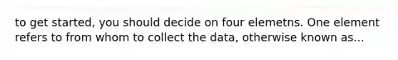 to get started, you should decide on four elemetns. One element refers to from whom to collect the data, otherwise known as...