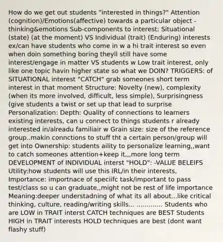 How do we get out students "interested in things?" Attention (cognition)/Emotions(affective) towards a particular object -thinking&emotions Sub-components to interest: Situational (state) (at the moment) VS Individual (trait) (Enduring) interests ex/can have students who come in w a hi trait interest so even when doin something boring theyll still have some interest/engage in matter VS students w Low trait interest, only like one topic havin higher state so what we DOIN? TRIGGERS: of SITUATIONAL interest "CATCH" grab someones short term interest in that moment Structure: Novelty (new), complexity (when its more involved, difficult, less simple), Surprisingness (give students a twist or set up that lead to surprise Personalization: Depth: Quality of connections to learners existing interests, can u connect to things students r already interested in/alreadu familiair w Grain size: size of the reference group..makin connctions to stuff tht a certain person/group will get into Ownership: students aility to personalize learning,,want to catch someones attention+keep it,,,more long term DEVELOPMENT of INDIVIDUAL interst "HOLD": -VALUE BELEIFS Utility:how students will use this IRL/in their interests, Importance: importnace of speciifc task/important to pass test/class so u can graduate,,might not be rest of life importance Meaning:deeper understadning of what its all about...like critical thinking, culture, reading/writing skills... ............. Students who are LOW in TRAIT interst CATCH techniques are BEST Students HIGH in TRAIT interests HOLD techniques are best (dont want flashy stuff)