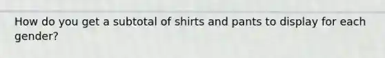 How do you get a subtotal of shirts and pants to display for each gender?