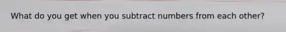 What do you get when you subtract numbers from each other?