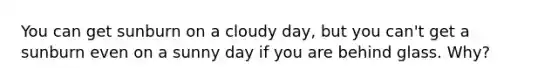 You can get sunburn on a cloudy day, but you can't get a sunburn even on a sunny day if you are behind glass. Why?