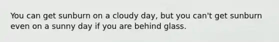 You can get sunburn on a cloudy day, but you can't get sunburn even on a sunny day if you are behind glass.