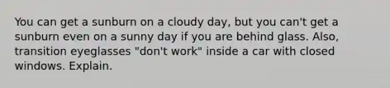 You can get a sunburn on a cloudy day, but you can't get a sunburn even on a sunny day if you are behind glass. Also, transition eyeglasses "don't work" inside a car with closed windows. Explain.