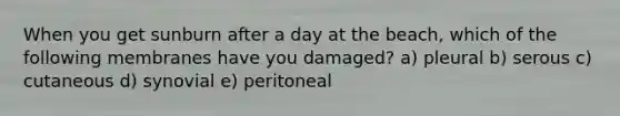 When you get sunburn after a day at the beach, which of the following membranes have you damaged? a) pleural b) serous c) cutaneous d) synovial e) peritoneal