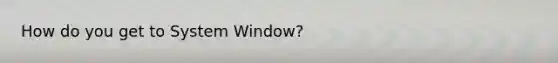 How do you get to System Window?