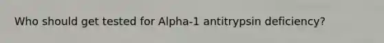 Who should get tested for Alpha-1 antitrypsin deficiency?