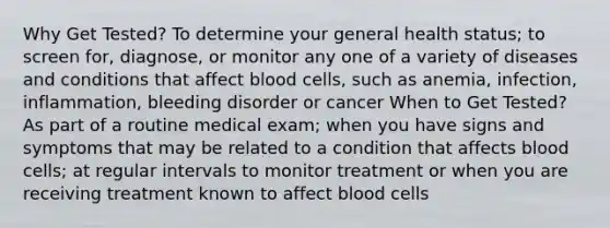 Why Get Tested? To determine your general health status; to screen for, diagnose, or monitor any one of a variety of diseases and conditions that affect blood cells, such as anemia, infection, inflammation, bleeding disorder or cancer When to Get Tested? As part of a routine medical exam; when you have signs and symptoms that may be related to a condition that affects blood cells; at regular intervals to monitor treatment or when you are receiving treatment known to affect blood cells