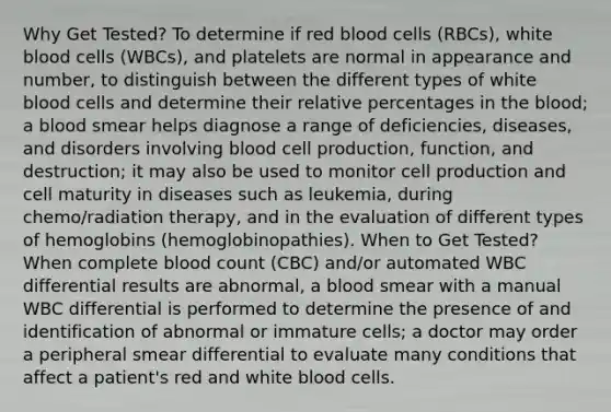 Why Get Tested? To determine if red blood cells (RBCs), white blood cells (WBCs), and platelets are normal in appearance and number, to distinguish between the different types of white blood cells and determine their relative percentages in the blood; a blood smear helps diagnose a range of deficiencies, diseases, and disorders involving blood cell production, function, and destruction; it may also be used to monitor cell production and cell maturity in diseases such as leukemia, during chemo/radiation therapy, and in the evaluation of different types of hemoglobins (hemoglobinopathies). When to Get Tested? When complete blood count (CBC) and/or automated WBC differential results are abnormal, a blood smear with a manual WBC differential is performed to determine the presence of and identification of abnormal or immature cells; a doctor may order a peripheral smear differential to evaluate many conditions that affect a patient's red and white blood cells.