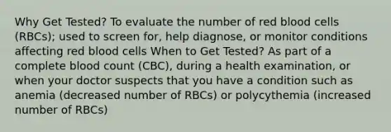 Why Get Tested? To evaluate the number of red blood cells (RBCs); used to screen for, help diagnose, or monitor conditions affecting red blood cells When to Get Tested? As part of a complete blood count (CBC), during a health examination, or when your doctor suspects that you have a condition such as anemia (decreased number of RBCs) or polycythemia (increased number of RBCs)