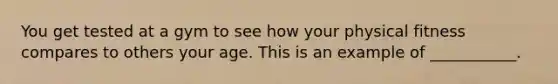 You get tested at a gym to see how your physical fitness compares to others your age. This is an example of ___________.