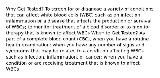 Why Get Tested? To screen for or diagnose a variety of conditions that can affect white blood cells (WBC) such as an infection, inflammation or a disease that affects the production or survival of WBCs; to monitor treatment of a blood disorder or to monitor therapy that is known to affect WBCs When to Get Tested? As part of a complete blood count (CBC), when you have a routine health examination; when you have any number of signs and symptoms that may be related to a condition affecting WBCs such as infection, inflammation, or cancer; when you have a condition or are receiving treatment that is known to affect WBCs