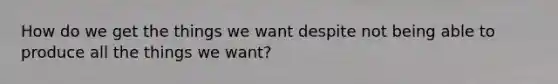 How do we get the things we want despite not being able to produce all the things we want?