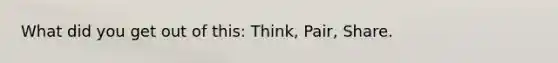 What did you get out of this: Think, Pair, Share.