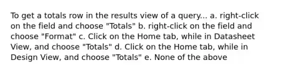 To get a totals row in the results view of a query... a. right-click on the field and choose "Totals" b. right-click on the field and choose "Format" c. Click on the Home tab, while in Datasheet View, and choose "Totals" d. Click on the Home tab, while in Design View, and choose "Totals" e. None of the above