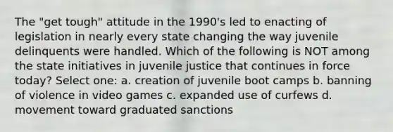 The "get tough" attitude in the 1990's led to enacting of legislation in nearly every state changing the way juvenile delinquents were handled. Which of the following is NOT among the state initiatives in juvenile justice that continues in force today? Select one: a. creation of juvenile boot camps b. banning of violence in video games c. expanded use of curfews d. movement toward graduated sanctions