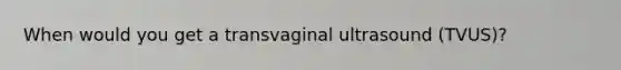 When would you get a transvaginal ultrasound (TVUS)?