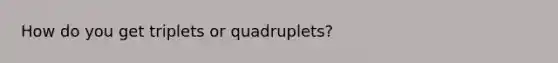 How do you get triplets or quadruplets?