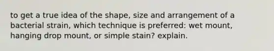 to get a true idea of the shape, size and arrangement of a bacterial strain, which technique is preferred: wet mount, hanging drop mount, or simple stain? explain.