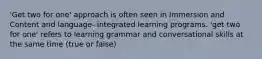 'Get two for one' approach is often seen in Immersion and Content and language- integrated learning programs. 'get two for one' refers to learning grammar and conversational skills at the same time (true or false)