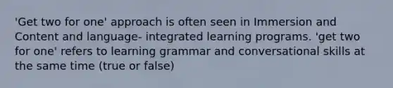 'Get two for one' approach is often seen in Immersion and Content and language- integrated learning programs. 'get two for one' refers to learning grammar and conversational skills at the same time (true or false)