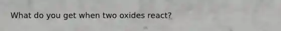 What do you get when two oxides react?