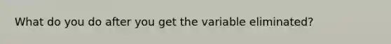 What do you do after you get the variable eliminated?