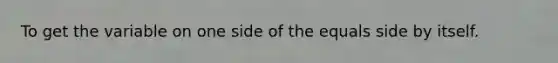 To get the variable on one side of the equals side by itself.