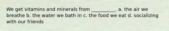 We get vitamins and minerals from __________. a. the air we breathe b. the water we bath in c. the food we eat d. socializing with our friends
