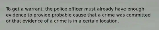 To get a warrant, the police officer must already have enough evidence to provide probable cause that a crime was committed or that evidence of a crime is in a certain location.